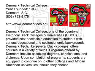 Denmark Technical College
Year Founded: 1947
Denmark, S.C.
(803) 793-5176

http://www.denmarktech.edu

Denmark Technical College, one of the country's
Historical Black Colleges & Universities (HBCU),
provides cost-accessible education to students with
various educational and socioeconomic backgrounds.
Denmark Tech, like several black colleges, offers
courses in a variety of fields. Programs offered by
Denmark include associate degrees, certifications, and
diplomas. Upon completion of programs, students are
equipped to continue on to other colleges and African
American universities, should they choose.
 