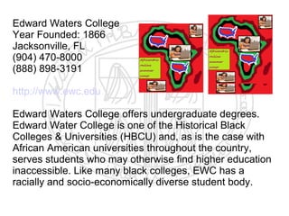 Edward Waters College
Year Founded: 1866
Jacksonville, FL
(904) 470-8000
(888) 898-3191

http://www.ewc.edu

Edward Waters College offers undergraduate degrees.
Edward Water College is one of the Historical Black
Colleges & Universities (HBCU) and, as is the case with
African American universities throughout the country,
serves students who may otherwise find higher education
inaccessible. Like many black colleges, EWC has a
racially and socio-economically diverse student body.
 
