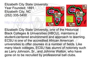 Elizabeth City State University
Year Founded: 1891
Elizabeth City, NC
(252) 335-3400

http://www.ecsu.edu

Elizabeth City State University, one of the Historical
Black Colleges & Universities (HBCU), maintains a
student-centered environment and approach to learning.
ECSU is one of the accredited African American
universities to offer courses in a number of fields. Like
many black colleges, ECSU has alumni of notoriety such
as Larry Johnson, Sr., and Johnnie Walton, who have
gone on to be recruited by professional ball clubs.
 