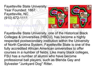 Fayetteville State University
Year Founded: 1867
Fayetteville, NC
(910) 672-1111

http://www.uncfsu.edu

Fayetteville State University, one of the Historical Black
Colleges & Universities (HBCU), has become a highly
respected postsecondary institution within the University
of North Carolina System. Fayetteville State is one of the
fully accredited African American universities to offer
courses in a number of fields. Like many black colleges,
FSU has a number of alumni who have become
professional ball players, such as Blenda Gay and
Sylvester "Junkyard Dog" Ritter.
 