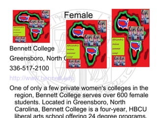 Female


Bennett College
Greensboro, North Carolina
336-517-2100
http://www.bennett.edu
One of only a few private women's colleges in the
 region, Bennett College serves over 600 female
 students. Located in Greensboro, North
 Carolina, Bennett College is a four-year, HBCU
 