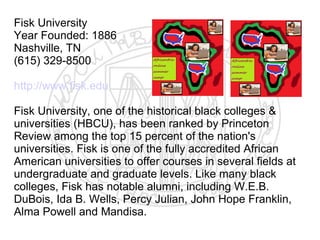 Fisk University
Year Founded: 1886
Nashville, TN
(615) 329-8500

http://www.fisk.edu

Fisk University, one of the historical black colleges &
universities (HBCU), has been ranked by Princeton
Review among the top 15 percent of the nation's
universities. Fisk is one of the fully accredited African
American universities to offer courses in several fields at
undergraduate and graduate levels. Like many black
colleges, Fisk has notable alumni, including W.E.B.
DuBois, Ida B. Wells, Percy Julian, John Hope Franklin,
Alma Powell and Mandisa.
​
 