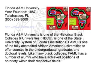 Florida A&M University
Year Founded: 1887
Tallahassee, FL
(850) 599-3000

http://www.famu.edu

Florida A&M University is one of the Historical Black
Colleges & Universities (HBCU), is one of the State
University System of Florida's institutions. FAMU is one
of the fully accredited African American universities to
offer courses in the undergraduate, graduate, and
doctoral levels. Like many black colleges, FAMU has a
number of alumni who have achieved positions of
notoriety within their respective fields.
 