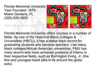 Florida Memorial University
Year Founded: 1879
Miami Gardens, FL
(305) 626-3600

http://www.fmuniv.edu

Florida Memorial University offers courses in a number of
fields. As one of the Historical Black Colleges &
Universities (HBCU), it has a stellar track record for
graduating students who become teachers. Like many
black colleges/African American universities, FMU has
many alumni who have achieved positions of infamy in
their respective fields, such as Barrington Irving, Jr. (the
first and youngest black pilot to fly around the globe
solo).
 