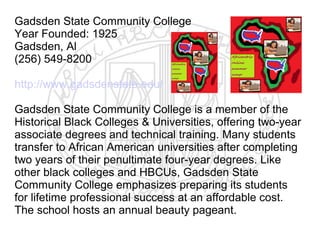 Gadsden State Community College
Year Founded: 1925
Gadsden, Al
(256) 549-8200

http://www.gadsdenstate.edu/

Gadsden State Community College is a member of the
Historical Black Colleges & Universities, offering two-year
associate degrees and technical training. Many students
transfer to African American universities after completing
two years of their penultimate four-year degrees. Like
other black colleges and HBCUs, Gadsden State
Community College emphasizes preparing its students
for lifetime professional success at an affordable cost.
The school hosts an annual beauty pageant.
 