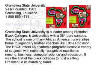 Grambling State University
Year Founded: 1901
Grambling, Louisiana
1-800-569-4714

http://www.gram.edu

Grambling State University is a leader among Historical
Black Colleges & Universities with a 384-acre campus.
The school is one of many African American universities
home to legendary football coaches like Eddie Robinson.
The HBCU offers 46 academic programs across a variety
of subjects, with nationally-recognized excellence
nursing, business, computer science and education. It
was the first of the black colleges to host a sitting
President in its marching band.
 