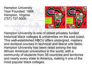 Hampton University
Year Founded: 1868
Hampton, Virginia
(757) 727-5000

http://www.hamptonu.edu

Hampton University is one of oldest privately funded
historical black colleges & universities on the east coast.
This well-established HBCU offers undergrad, masters
and doctoral courses in technical and liberal arts fields.
Hampton University has been rated among the top
African American universities in the world, with a
community of students from 35 countries and territories
and nearly every state in America, making it one of the
most popular black colleges.
 