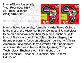 Harris-Stowe University
Year Founded: 1857
St. Louis, Missouri
(314) 340-3366

http://www.hssu.edu

Harris-Stowe University, formerly Harris-Stowe College,
is the first of the Historical Black Colleges & Universities
to be an education institution for public teachers. With
HBCU, they are one of the oldest black colleges, their
degree programs focus on education. As many African
American universities, they currently offer 12 different
academic studies in Information Systems, Computer
Technology, Business Administration, Urban
Specialization, Teacher Education, and General
Education.​
 