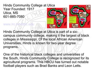 Hinds Community College at Utica
Year Founded: 1917
Utica, MS
601-885-7080

www.lrc.hindscc.edu

Hinds Community College at Utica is part of a six-
campus community college, making it the largest of black
colleges in Mississippi. Of the local African American
Universities, Hinds is known for two-year degree
programs.

One of the historical black colleges and universities of
the South, Hinds Community College is recognized for its
agricultural programs. This HBCU has turned out notable
football players such as Brad Banks and Leon Letts.
 