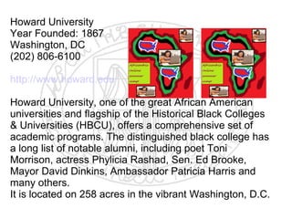 Howard University
Year Founded: 1867
Washington, DC
(202) 806-6100

http://www.howard.edu

Howard University, one of the great African American
universities and flagship of the Historical Black Colleges
& Universities (HBCU), offers a comprehensive set of
academic programs. The distinguished black college has
a long list of notable alumni, including poet Toni
Morrison, actress Phylicia Rashad, Sen. Ed Brooke,
Mayor David Dinkins, Ambassador Patricia Harris and
many others.
It is located on 258 acres in the vibrant Washington, D.C.
 
