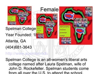Female


Spelman College
Year Founded: 1881
Atlanta, GA
(404)681-3643
http://www.spelman.edu
Spelman College is an all-women's liberal arts
 college named after Laura Spelman, wife of
 John D. Rockefeller. Spelman students come
 