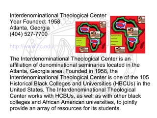 Interdenominational Theological Center
Year Founded: 1958
Atlanta, Georgia
(404) 527-7700

http://www.itc.edu

The Interdenominational Theological Center is an
affiliation of denominational seminaries located in the
Atlanta, Georgia area. Founded in 1958, the
Interdenominational Theological Center is one of the 105
Historical Black Colleges and Universities (HBCUs) in the
United States. The Interdenominational Theological
Center works with HCBUs, as well as with other black
colleges and African American universities, to jointly
provide an array of resources for its students.
 