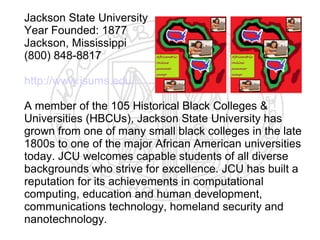 Jackson State University
Year Founded: 1877
Jackson, Mississippi
(800) 848-8817

http://www.jsums.edu/

A member of the 105 Historical Black Colleges &
Universities (HBCUs), Jackson State University has
grown from one of many small black colleges in the late
1800s to one of the major African American universities
today. JCU welcomes capable students of all diverse
backgrounds who strive for excellence. JCU has built a
reputation for its achievements in computational
computing, education and human development,
communications technology, homeland security and
nanotechnology.
 