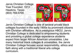 Jarvis Christian College
Year Founded: 1913
Hawkins, Texas
(903) 769-5700

http://www.jarvis.edu

Jarvis Christian College is one of several private black
colleges founded in the early 1900s by prominent citizens
with Christian affiliations. As a prestigious HBCU, Jarvis
Christian College is dedicated to empowering students
and providing a global college experience students
expect from larger African American universities. Like
many historical black colleges & universities, the Jarvis
Christian College focuses social responsibility, ethics and
faith along with a traditional liberal arts college
curriculum.
 