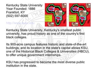 Kentucky State University
Year Founded: 1886
Frankfort, KY
(502) 597-6000

http://www.kysu.edu

Kentucky State University, Kentucky's smallest public
university, has proud history as one of the country's first
black colleges.

Its 900-acre campus features historic and state-of-the-art
buildings, and its location in the state's capital allows KSU,
one of the Historical Black Colleges & Universities (HBCU),
to offer unique government internships.

KSU has progressed to become the most diverse public
institution in the state.
 