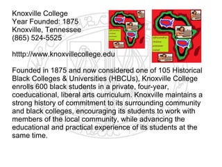 Knoxville College
Year Founded: 1875
Knoxville, Tennessee
(865) 524-5525

htttp://www.knoxvillecollege.edu

Founded in 1875 and now considered one of 105 Historical
Black Colleges & Universities (HBCUs), Knoxville College
enrolls 600 black students in a private, four-year,
coeducational, liberal arts curriculum. Knoxville maintains a
strong history of commitment to its surrounding community
and black colleges, encouraging its students to work with
members of the local community, while advancing the
educational and practical experience of its students at the
same time.
​
 