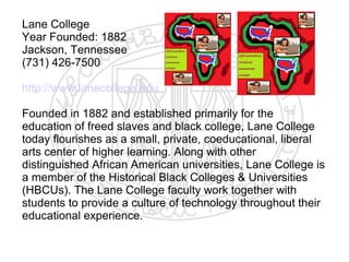 Lane College
Year Founded: 1882
Jackson, Tennessee
(731) 426-7500

http://www.lanecollege.edu

Founded in 1882 and established primarily for the
education of freed slaves and black college, Lane College
today flourishes as a small, private, coeducational, liberal
arts center of higher learning. Along with other
distinguished African American universities, Lane College is
a member of the Historical Black Colleges & Universities
(HBCUs). The Lane College faculty work together with
students to provide a culture of technology throughout their
educational experience.
​
 