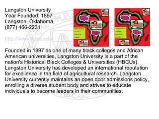 Langston University
Year Founded: 1897
Langston, Oklahoma
(877) 466-2231

http://www.lunet.edu

Founded in 1897 as one of many black colleges and African
American universities, Langston University is a part of the
nation's Historical Black Colleges & Universities (HBCUs).
Langston University has developed an international reputation
for excellence in the field of agricultural research. Langston
University currently maintains an open door admissions policy,
enrolling a diverse student body and strives to educate
individuals to become leaders in their communities.
 