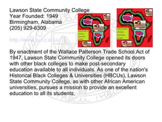 Lawson State Community College
Year Founded: 1949
Birmingham, Alabama
(205) 929-6309

http://www.ls.cc.al.us

By enactment of the Wallace Patterson Trade School Act of
1947, Lawson State Community College opened its doors
with other black colleges to make post-secondary
education available to all individuals. As one of the nation's
Historical Black Colleges & Universities (HBCUs), Lawson
State Community College, as with other African American
universities, pursues a mission to provide an excellent
education to all its students.
 