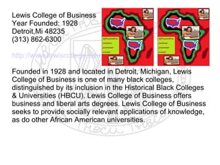 Lewis College of Business
Year Founded: 1928
Detroit,Mi 48235
(313) 862-6300

http://www.lewiscollege.edu

Founded in 1928 and located in Detroit, Michigan, Lewis
College of Business is one of many black colleges,
distinguished by its inclusion in the Historical Black Colleges
& Universities (HBCU). Lewis College of Business offers
business and liberal arts degrees. Lewis College of Business
seeks to provide socially relevant applications of knowledge,
as do other African American universities.
​
 