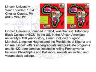 Lincoln University
Year Founded: 1854
Chester County, PA
(800) 790-0191

http://www.lincoln.edu/

Lincoln University, founded in 1854, was the first Historically
Black College (HBCU) in the US. In the African American
university's 150 year-history, alumni include Thurgood
Marshall, Langston Hughes and the Presidents of Nigeria and
Ghana. Lincoln offers undergraduate and graduate programs
and its 422-acre campus, located in rolling Pennsylvania
between Philadelphia and Baltimore, reveals an inviting and
vibrant black college.
​
 