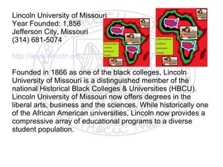 Lincoln University of Missouri
Year Founded: 1,856
Jefferson City, Missouri
(314) 681-5074

http://www.lincoln.edu

Founded in 1866 as one of the black colleges, Lincoln
University of Missouri is a distinguished member of the
national Historical Black Colleges & Universities (HBCU).
Lincoln University of Missouri now offers degrees in the
liberal arts, business and the sciences. While historically one
of the African American universities, Lincoln now provides a
compressive array of educational programs to a diverse
student population.
​
 