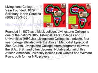 Livingstone College
Year Founded: 1879
Salisbury, North Carolina
(800) 835-3435

http://www.livingstone.edu

Founded in 1879 as a black college, Livingstone College is
one of the nation's 105 Historical Black Colleges and
Universities (HBCUs). Livingstone College is a private, four-
year college affiliated with the African Methodist Episcopal
Zion Church. Livingstone College offers programs to award
the B.A., B.S., and other degrees. Notable alumni of this
African American university include Ben Coates and Wilmont
Perry, both former NFL players.
​
 