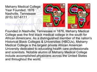 Meharry Medical College
Year Founded: 1876
Nashville, Tennessee
(615) 327-6111

http://www.mmc.edu

Founded in Nashville, Tennessee in 1876, Meharry Medical
College was the first black medical college in the south for
African Americans. As a distinguished member of the nation's
Historical Black Colleges & Universities (HBCUs), Meharry
Medical College is the largest private African American
University dedicated to educating health care professionals
and scientists. Notable alumni of Meharry Medical College
include accomplished physicians across the United States
and throughout the world.
​
 