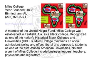 Miles College
Year Founded: 1898
Birmingham, AL
(205) 923-2771

http://www.miles.edu

A member of the United Negro Fund, Miles College was
established in Fairfield, Ala. as a black college. Recognized
as one of the nation's Historical Black Colleges and
Universities (HBCU), Miles College maintains an open
admissions policy and offers liberal arts degrees to students
as one of the elite African American universities. Notable
alumni of Miles College include business leaders, teachers,
physicians and legislators.
​
 