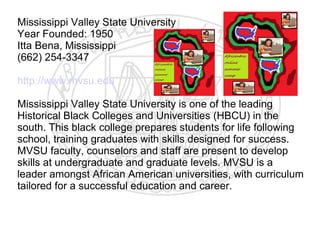 Mississippi Valley State University
Year Founded: 1950
Itta Bena, Mississippi
(662) 254-3347

http://www.mvsu.edu

Mississippi Valley State University is one of the leading
Historical Black Colleges and Universities (HBCU) in the
south. This black college prepares students for life following
school, training graduates with skills designed for success.
MVSU faculty, counselors and staff are present to develop
skills at undergraduate and graduate levels. MVSU is a
leader amongst African American universities, with curriculum
tailored for a successful education and career.
​
 