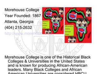 Morehouse College
Year Founded: 1867
Atlanta, Georgia
(404) 215-2632
http://www.morehouse.edu




Morehouse College is one of the Historical Black
 Colleges & Universities in the United States
 and is known for producing African-American
 leaders. Many Black Colleges and African
 