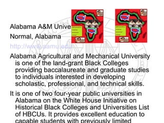 Alabama A&M University
Normal, Alabama
http://www.aamu.edu
Alabama Agricultural and Mechanical University
   is one of the land-grant Black Colleges
   providing baccalaureate and graduate studies
   to individuals interested in developing
   scholastic, professional, and technical skills.
It is one of two four-year public universities in
   Alabama on the White House Initiative on
   Historical Black Colleges and Universities List
   of HBCUs. It provides excellent education to
 