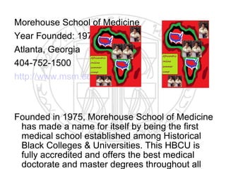 Morehouse School of Medicine
Year Founded: 1975
Atlanta, Georgia
404-752-1500
http://www.msm.edu



Founded in 1975, Morehouse School of Medicine
 has made a name for itself by being the first
 medical school established among Historical
 Black Colleges & Universities. This HBCU is
 fully accredited and offers the best medical
 doctorate and master degrees throughout all
 