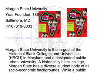 Morgan State University
Year Founded: 1867
Baltimore, MD
(410) 319-3333

http://www.morgan.edu

Morgan State University is the largest of the
 Historical Black Colleges and Universities
 (HBCU) in Maryland and a designated public
 urban university. A historically black college,
 Morgan State has a diverse student body of all
 socio-economic backgrounds. While a public
 