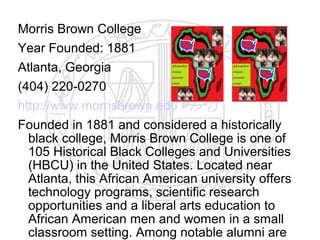 Morris Brown College
Year Founded: 1881
Atlanta, Georgia
(404) 220-0270
http://www.morrisbrown.edu
Founded in 1881 and considered a historically
  black college, Morris Brown College is one of
  105 Historical Black Colleges and Universities
  (HBCU) in the United States. Located near
  Atlanta, this African American university offers
  technology programs, scientific research
  opportunities and a liberal arts education to
  African American men and women in a small
  classroom setting. Among notable alumni are
 
