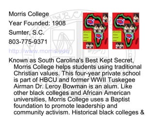Morris College
Year Founded: 1908
Sumter, S.C.
803-775-9371
http://www.morris.edu
Known as South Carolina's Best Kept Secret,
  Morris College helps students using traditional
  Christian values. This four-year private school
  is part of HBCU and former WWII Tuskegee
  Airman Dr. Leroy Bowman is an alum. Like
  other black colleges and African American
  universities, Morris College uses a Baptist
  foundation to promote leadership and
  community activism. Historical black colleges &
 