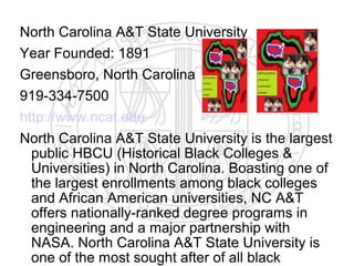 North Carolina A&T State University
Year Founded: 1891
Greensboro, North Carolina
919-334-7500
http://www.ncat.edu
North Carolina A&T State University is the largest
  public HBCU (Historical Black Colleges &
  Universities) in North Carolina. Boasting one of
  the largest enrollments among black colleges
  and African American universities, NC A&T
  offers nationally-ranked degree programs in
  engineering and a major partnership with
  NASA. North Carolina A&T State University is
  one of the most sought after of all black
 