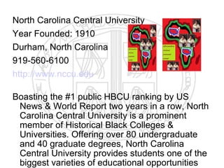 North Carolina Central University
Year Founded: 1910
Durham, North Carolina
919-560-6100
http://www.nccu.edu

Boasting the #1 public HBCU ranking by US
 News & World Report two years in a row, North
 Carolina Central University is a prominent
 member of Historical Black Colleges &
 Universities. Offering over 80 undergraduate
 and 40 graduate degrees, North Carolina
 Central University provides students one of the
 biggest varieties of educational opportunities
 