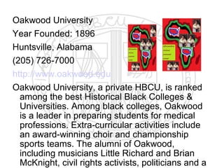 Oakwood University
Year Founded: 1896
Huntsville, Alabama
(205) 726-7000
http://www.oakwood.edu
Oakwood University, a private HBCU, is ranked
  among the best Historical Black Colleges &
  Universities. Among black colleges, Oakwood
  is a leader in preparing students for medical
  professions. Extra-curricular activities include
  an award-winning choir and championship
  sports teams. The alumni of Oakwood,
  including musicians Little Richard and Brian
  McKnight, civil rights activists, politicians and a
 