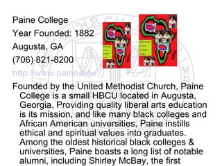 Paine College
Year Founded: 1882
Augusta, GA
(706) 821-8200
http://www.paine.edu
Founded by the United Methodist Church, Paine
  College is a small HBCU located in Augusta,
  Georgia. Providing quality liberal arts education
  is its mission, and like many black colleges and
  African American universities, Paine instills
  ethical and spiritual values into graduates.
  Among the oldest historical black colleges &
  universities, Paine boasts a long list of notable
  alumni, including Shirley McBay, the first
 