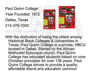 Paul Quinn College
Year Founded: 1872
Dallas, Texas
214-376-1000
http://www.pqc.edu
With the distinction of being the oldest among
  Historical Black Colleges & Universities in
  Texas, Paul Quinn College is a private, HBCU
  located in Dallas. Started by the African
  Methodist Episcopal church, Paul Quinn
  College has educated students based on core
  Christian principles for over 138 years. Paul
  Quinn College strives to provide a quality,
  affordable liberal arts education common
 