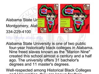 Alabama State University
Montgomery, Alabama
334-229-4100
http://www.alasu.edu
Alabama State University is one of two public
  four-year historically black colleges in Alabama.
  Nine freed slaves known as the "Marion Nine"
  created this school almost a century and a half
  ago. The university offers 31 bachelor's
  degrees and 11 master's degrees.
Well-respected among Historical Black Colleges
 