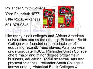 Philander Smith College
Year Founded: 1877
Little Rock, Arkansas
501-375-9845
http://www.philander.edu
Like many black colleges and African American
  universities across the country, Philander Smith
  College was founded on the principles of
  educating recently freed slaves. As a four-year
  undergraduate HBCU, Philander Smith College
  offers major and minor degree programs in
  business, education, social sciences, arts and
  physical sciences. Philander Smith College is
  known among Historical Black Colleges &
 