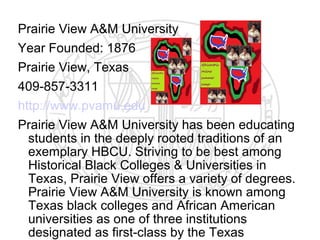 Prairie View A&M University
Year Founded: 1876
Prairie View, Texas
409-857-3311
http://www.pvamu.edu
Prairie View A&M University has been educating
  students in the deeply rooted traditions of an
  exemplary HBCU. Striving to be best among
  Historical Black Colleges & Universities in
  Texas, Prairie View offers a variety of degrees.
  Prairie View A&M University is known among
  Texas black colleges and African American
  universities as one of three institutions
  designated as first-class by the Texas
 