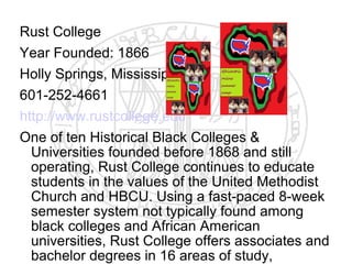 Rust College
Year Founded: 1866
Holly Springs, Mississippi
601-252-4661
http://www.rustcollege.edu
One of ten Historical Black Colleges &
  Universities founded before 1868 and still
  operating, Rust College continues to educate
  students in the values of the United Methodist
  Church and HBCU. Using a fast-paced 8-week
  semester system not typically found among
  black colleges and African American
  universities, Rust College offers associates and
  bachelor degrees in 16 areas of study,
 