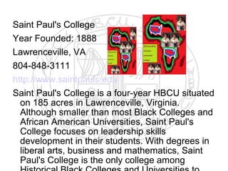 Saint Paul's College
Year Founded: 1888
Lawrenceville, VA
804-848-3111
http://www.saintpauls.edu
Saint Paul's College is a four-year HBCU situated
  on 185 acres in Lawrenceville, Virginia.
  Although smaller than most Black Colleges and
  African American Universities, Saint Paul's
  College focuses on leadership skills
  development in their students. With degrees in
  liberal arts, business and mathematics, Saint
  Paul's College is the only college among
 