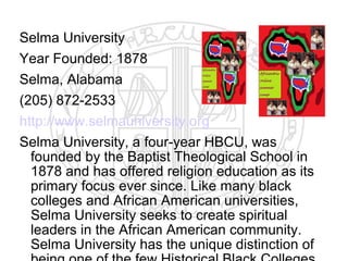 Selma University
Year Founded: 1878
Selma, Alabama
(205) 872-2533
http://www.selmauniversity.org
Selma University, a four-year HBCU, was
  founded by the Baptist Theological School in
  1878 and has offered religion education as its
  primary focus ever since. Like many black
  colleges and African American universities,
  Selma University seeks to create spiritual
  leaders in the African American community.
  Selma University has the unique distinction of
 