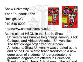Shaw University
Year Founded: 1865
Raleigh, NC
919-546-8200
http://www.shawuniversity.edu
As the oldest HBCU in the South, Shaw
  University has humble beginnings among Black
  Colleges and African American Universities.
  The first college organized for African
  Americans, Shaw University was created at the
  end of the Civil War to teach freedom to a new
  generation of students. Undergraduate and
  graduate degrees are offered in Education,
 