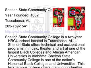 Shelton State Community College
Year Founded: 1852
Tuscaloosa, AL
205-759-1541
http://www.sheltonstate.edu
Shelton State Community College is a two-year
  HBCU school located in Tuscaloosa, AL.
  Shelton State offers technical and occupational
  programs in music, theater and art at one of the
  largest Black Colleges and African American
  Universities in Alabama. Shelton State
  Community College is one of the nation's
  Historical Black Colleges and Universities. This
 