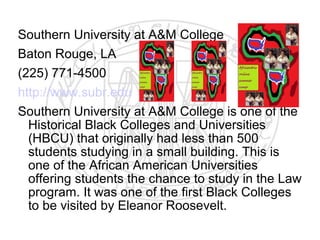 Southern University at A&M College
Baton Rouge, LA
(225) 771-4500
http://www.subr.edu
Southern University at A&M College is one of the
  Historical Black Colleges and Universities
  (HBCU) that originally had less than 500
  students studying in a small building. This is
  one of the African American Universities
  offering students the chance to study in the Law
  program. It was one of the first Black Colleges
  to be visited by Eleanor Roosevelt.
 